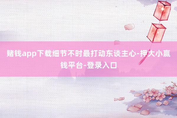 赌钱app下载细节不时最打动东谈主心-押大小赢钱平台-登录入口