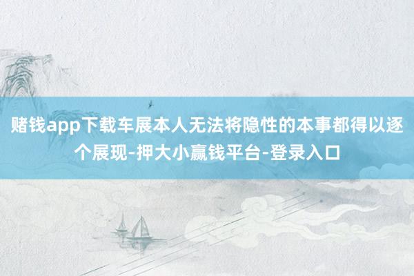 赌钱app下载车展本人无法将隐性的本事都得以逐个展现-押大小赢钱平台-登录入口