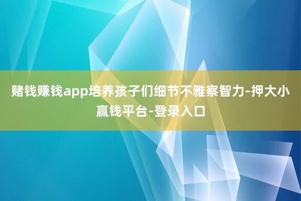 赌钱赚钱app培养孩子们细节不雅察智力-押大小赢钱平台-登录入口
