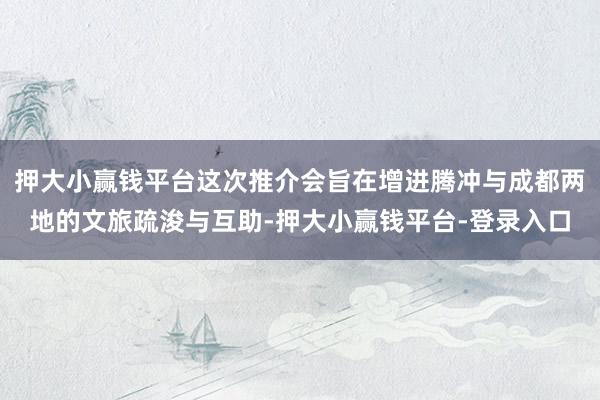 押大小赢钱平台这次推介会旨在增进腾冲与成都两地的文旅疏浚与互助-押大小赢钱平台-登录入口