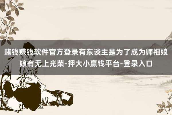赌钱赚钱软件官方登录有东谈主是为了成为师祖娘娘有无上光荣-押大小赢钱平台-登录入口