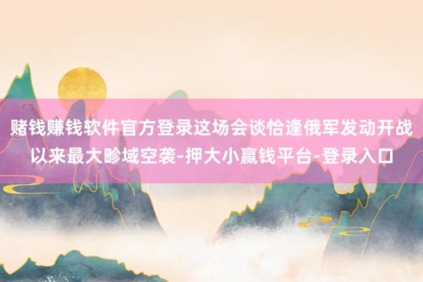 赌钱赚钱软件官方登录这场会谈恰逢俄军发动开战以来最大畛域空袭-押大小赢钱平台-登录入口