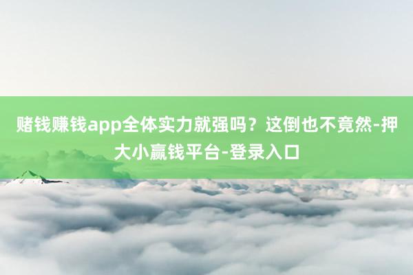赌钱赚钱app全体实力就强吗？这倒也不竟然-押大小赢钱平台-登录入口