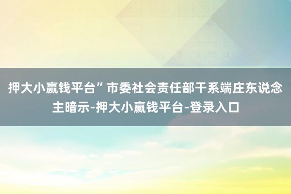 押大小赢钱平台”市委社会责任部干系端庄东说念主暗示-押大小赢钱平台-登录入口