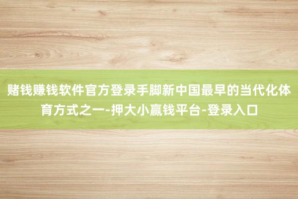 赌钱赚钱软件官方登录手脚新中国最早的当代化体育方式之一-押大小赢钱平台-登录入口