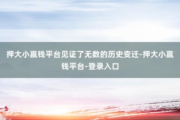押大小赢钱平台见证了无数的历史变迁-押大小赢钱平台-登录入口