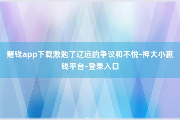 赌钱app下载激勉了辽远的争议和不悦-押大小赢钱平台-登录入口