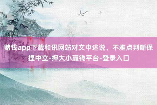 赌钱app下载和讯网站对文中述说、不雅点判断保捏中立-押大小赢钱平台-登录入口