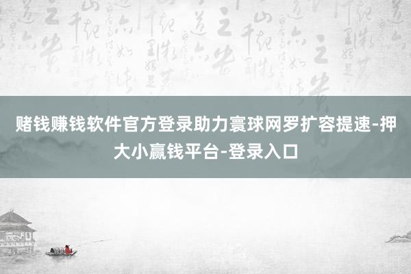 赌钱赚钱软件官方登录助力寰球网罗扩容提速-押大小赢钱平台-登录入口