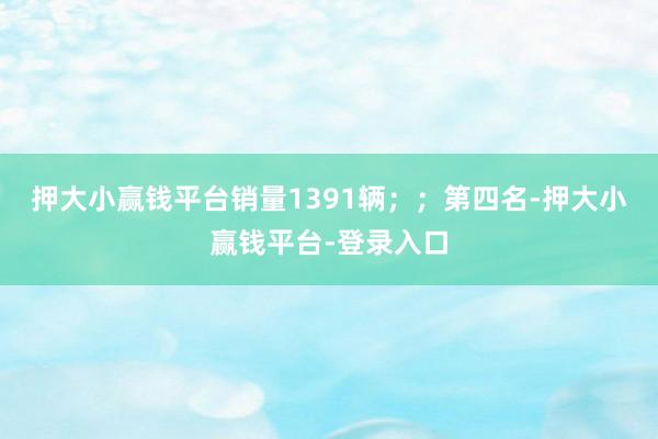 押大小赢钱平台销量1391辆；；　　第四名-押大小赢钱平台-登录入口
