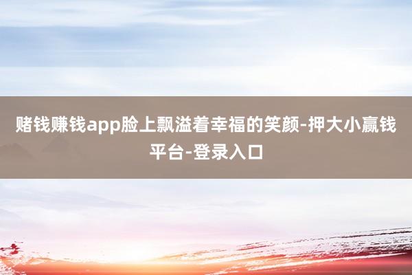 赌钱赚钱app脸上飘溢着幸福的笑颜-押大小赢钱平台-登录入口