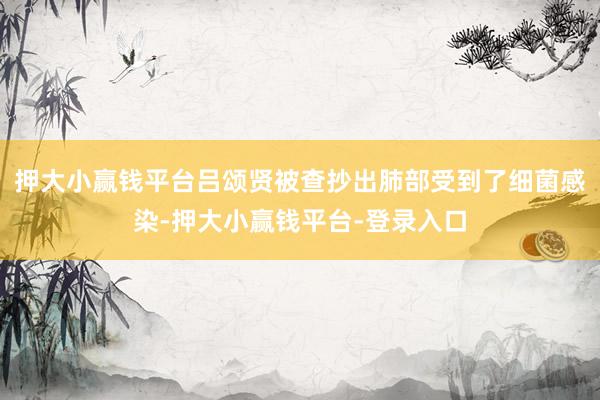 押大小赢钱平台吕颂贤被查抄出肺部受到了细菌感染-押大小赢钱平台-登录入口