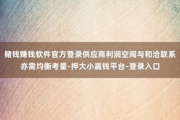 赌钱赚钱软件官方登录供应商利润空间与和洽联系亦需均衡考量-押大小赢钱平台-登录入口