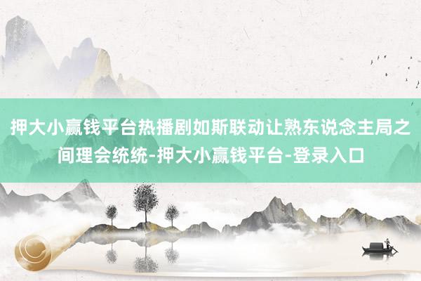 押大小赢钱平台热播剧如斯联动让熟东说念主局之间理会统统-押大小赢钱平台-登录入口