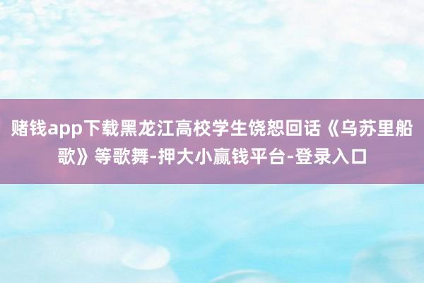 赌钱app下载黑龙江高校学生饶恕回话《乌苏里船歌》等歌舞-押大小赢钱平台-登录入口