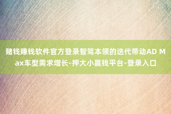 赌钱赚钱软件官方登录智驾本领的迭代带动AD Max车型需求增长-押大小赢钱平台-登录入口