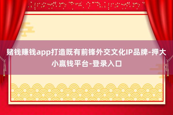 赌钱赚钱app打造既有前锋外交文化IP品牌-押大小赢钱平台-登录入口