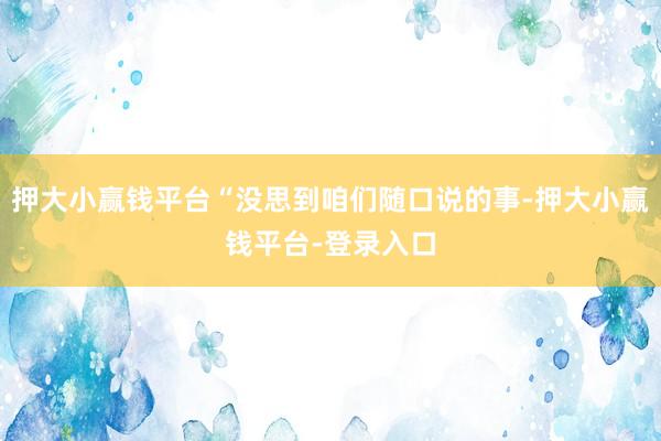 押大小赢钱平台“没思到咱们随口说的事-押大小赢钱平台-登录入口