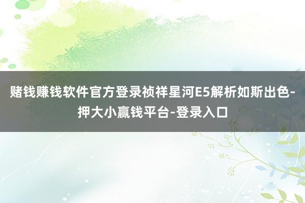赌钱赚钱软件官方登录祯祥星河E5解析如斯出色-押大小赢钱平台-登录入口