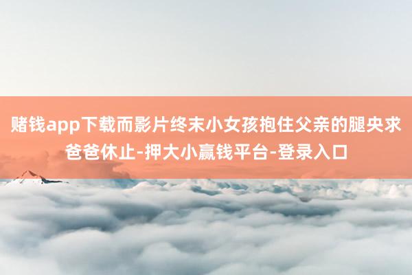 赌钱app下载而影片终末小女孩抱住父亲的腿央求爸爸休止-押大小赢钱平台-登录入口