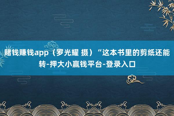 赌钱赚钱app（罗光耀 摄）“这本书里的剪纸还能转-押大小赢钱平台-登录入口