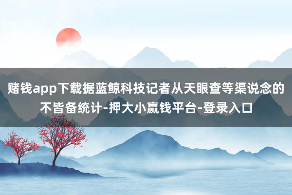 赌钱app下载据蓝鲸科技记者从天眼查等渠说念的不皆备统计-押大小赢钱平台-登录入口