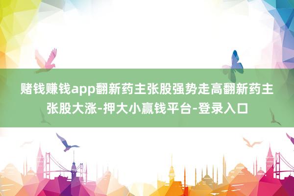 赌钱赚钱app　　翻新药主张股强势走高　　翻新药主张股大涨-押大小赢钱平台-登录入口