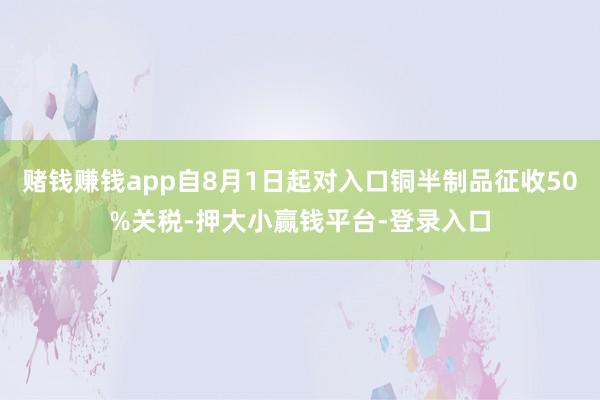 赌钱赚钱app自8月1日起对入口铜半制品征收50%关税-押大小赢钱平台-登录入口