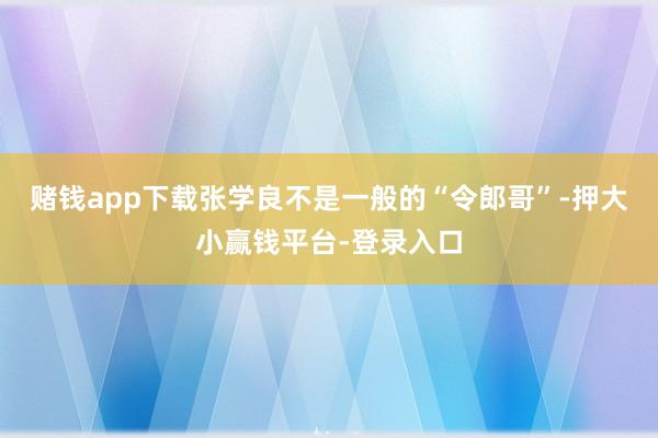 赌钱app下载张学良不是一般的“令郎哥”-押大小赢钱平台-登录入口