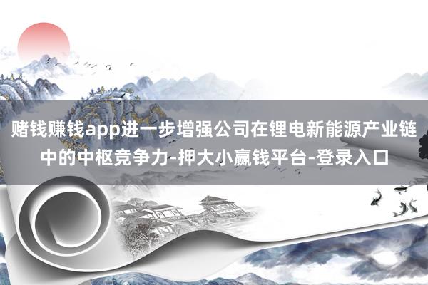 赌钱赚钱app进一步增强公司在锂电新能源产业链中的中枢竞争力-押大小赢钱平台-登录入口