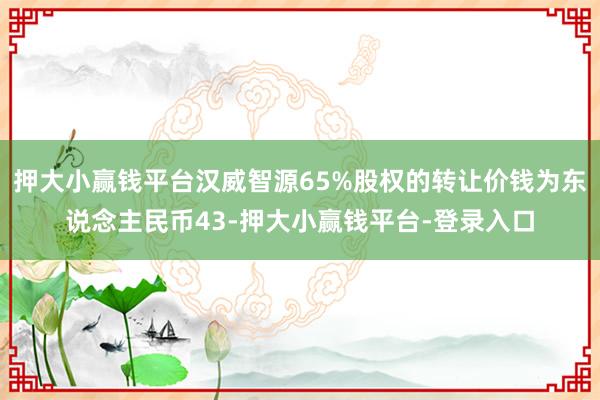 押大小赢钱平台汉威智源65%股权的转让价钱为东说念主民币43-押大小赢钱平台-登录入口