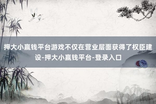 押大小赢钱平台游戏不仅在营业层面获得了权臣建设-押大小赢钱平台-登录入口