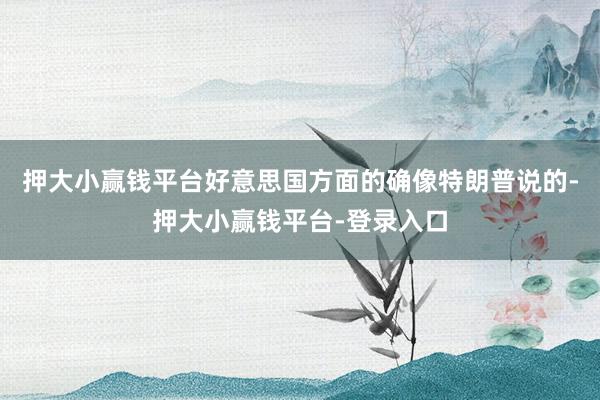 押大小赢钱平台好意思国方面的确像特朗普说的-押大小赢钱平台-登录入口