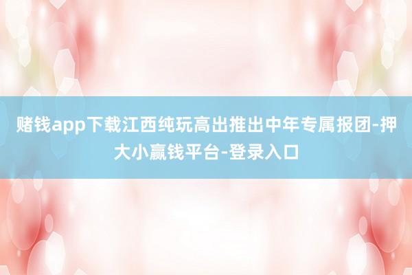 赌钱app下载江西纯玩高出推出中年专属报团-押大小赢钱平台-登录入口