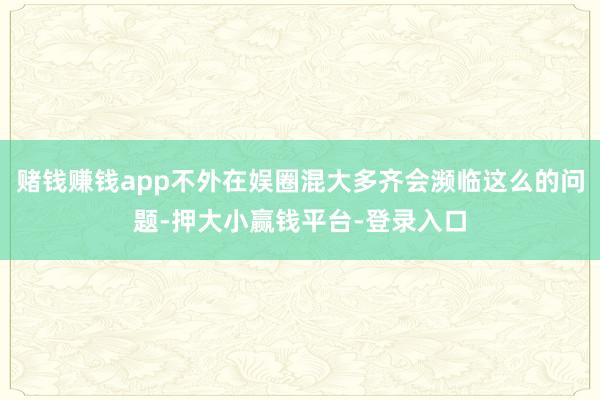 赌钱赚钱app不外在娱圈混大多齐会濒临这么的问题-押大小赢钱平台-登录入口