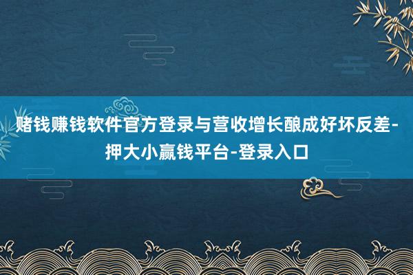 赌钱赚钱软件官方登录与营收增长酿成好坏反差-押大小赢钱平台-登录入口