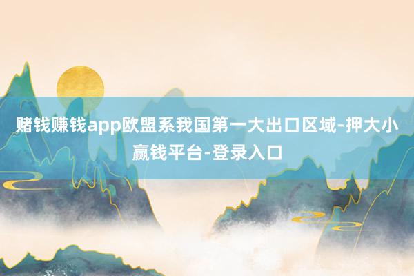 赌钱赚钱app欧盟系我国第一大出口区域-押大小赢钱平台-登录入口