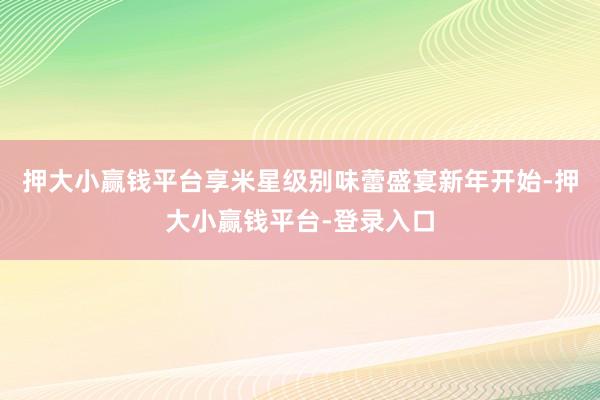 押大小赢钱平台享米星级别味蕾盛宴新年开始-押大小赢钱平台-登录入口