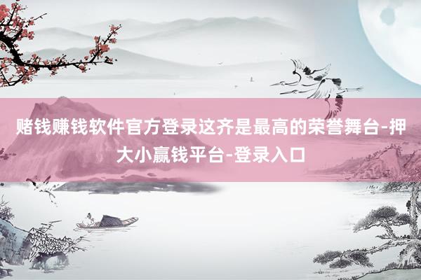 赌钱赚钱软件官方登录这齐是最高的荣誉舞台-押大小赢钱平台-登录入口