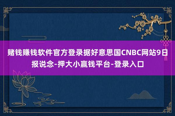 赌钱赚钱软件官方登录据好意思国CNBC网站9日报说念-押大小赢钱平台-登录入口