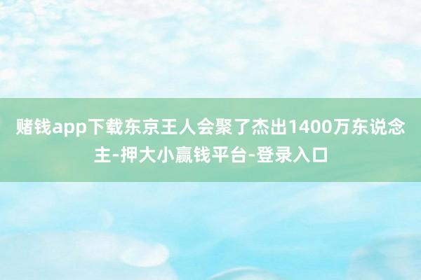 赌钱app下载东京王人会聚了杰出1400万东说念主-押大小赢钱平台-登录入口