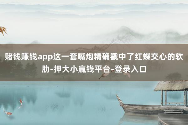 赌钱赚钱app这一套嘴炮精确戳中了红蝶交心的软肋-押大小赢钱平台-登录入口