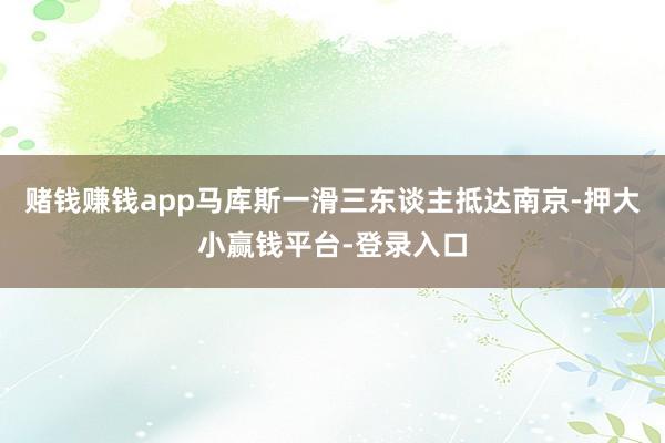 赌钱赚钱app马库斯一滑三东谈主抵达南京-押大小赢钱平台-登录入口