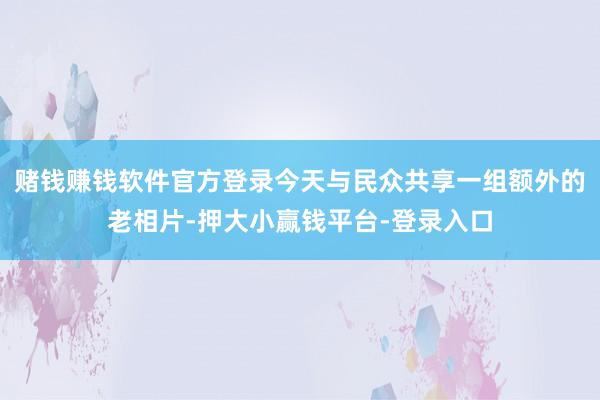 赌钱赚钱软件官方登录今天与民众共享一组额外的老相片-押大小赢钱平台-登录入口