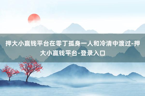 押大小赢钱平台在零丁孤身一人和冷清中渡过-押大小赢钱平台-登录入口