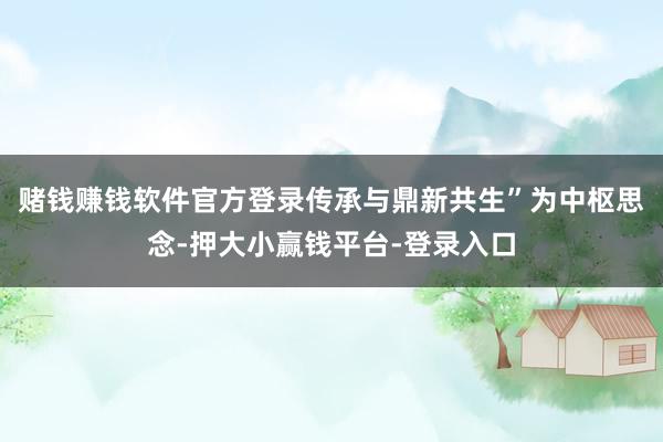 赌钱赚钱软件官方登录传承与鼎新共生”为中枢思念-押大小赢钱平台-登录入口
