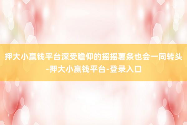 押大小赢钱平台深受瞻仰的摇摇薯条也会一同转头-押大小赢钱平台-登录入口