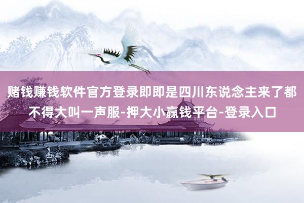赌钱赚钱软件官方登录即即是四川东说念主来了都不得大叫一声服-押大小赢钱平台-登录入口