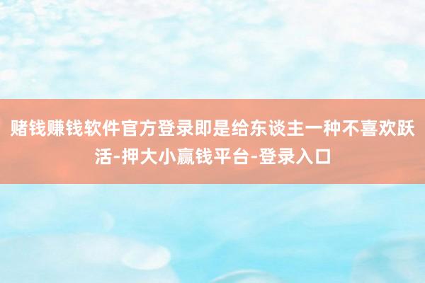 赌钱赚钱软件官方登录即是给东谈主一种不喜欢跃活-押大小赢钱平台-登录入口