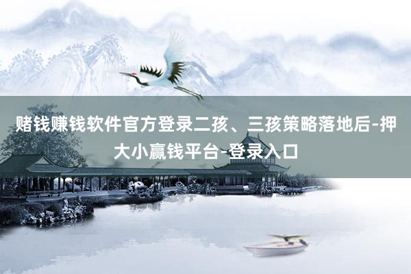赌钱赚钱软件官方登录二孩、三孩策略落地后-押大小赢钱平台-登录入口
